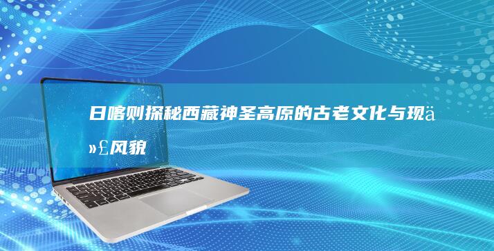 日喀则：探秘西藏神圣高原的古老文化与现代风貌